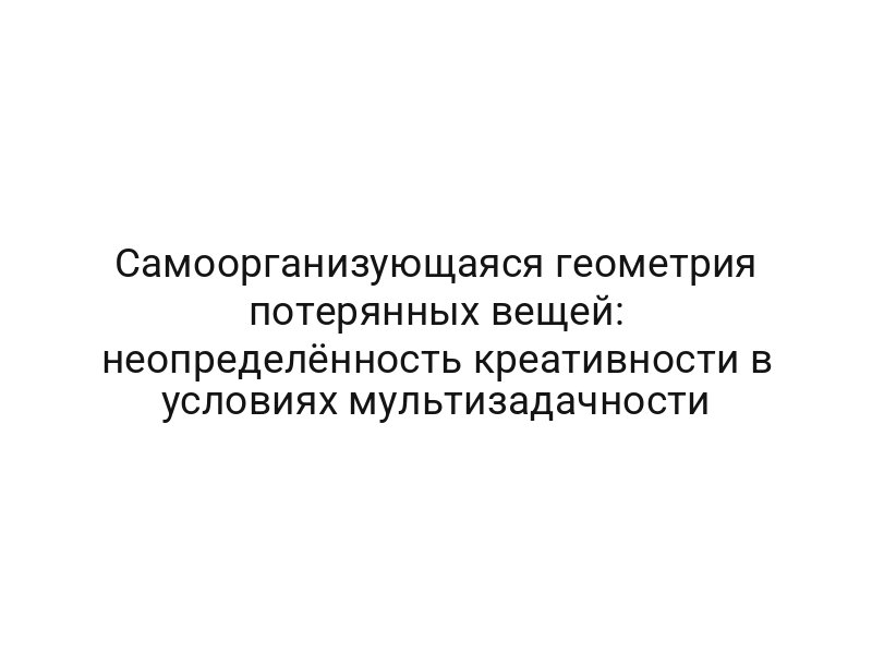 Самоорганизующаяся геометрия потерянных вещей: неопределённость креативности в условиях мультизадачности